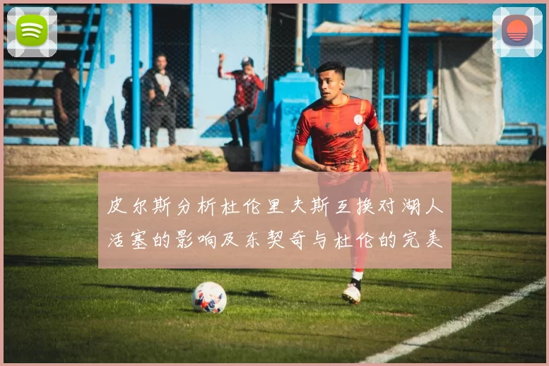 皮尔斯分析杜伦里夫斯互换对湖人活塞的影响及东契奇与杜伦的完美搭配