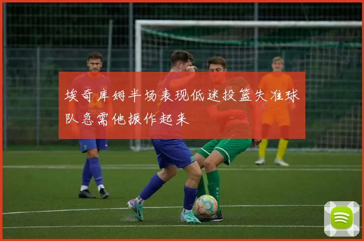 埃奇库姆半场表现低迷投篮失准球队急需他振作起来