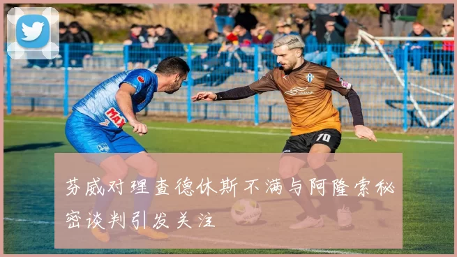 芬威对理查德休斯不满与阿隆索秘密谈判引发关注