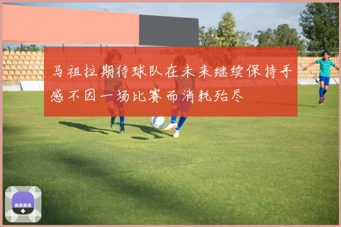 马祖拉期待球队在未来继续保持手感不因一场比赛而消耗殆尽