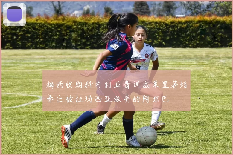 梅西收购科内利亚青训成果显著培养出被拉玛西亚放弃的阿尔巴