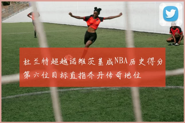 杜兰特超越诺维茨基成NBA历史得分第六位目标直指乔丹传奇地位