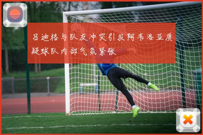 吕迪格与队友冲突引发阿韦洛亚质疑球队内部气氛紧张
