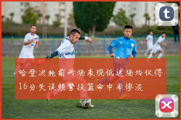 哈登次轮前两场表现低迷场均仅得16分失误频繁投篮命中率惨淡