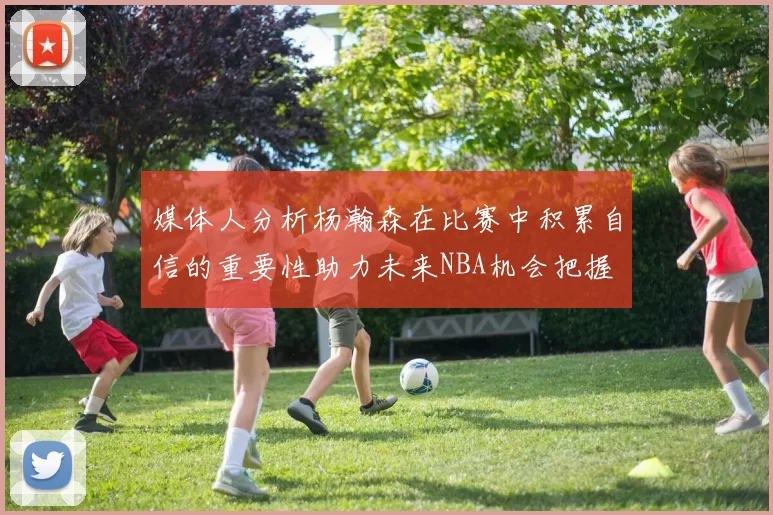 媒体人分析杨瀚森在比赛中积累自信的重要性助力未来NBA机会把握