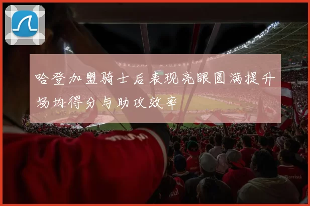 哈登加盟骑士后表现亮眼圆满提升场均得分与助攻效率