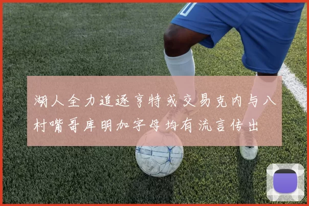 湖人全力追逐亨特或交易克内与八村嘴哥库明加字母均有流言传出