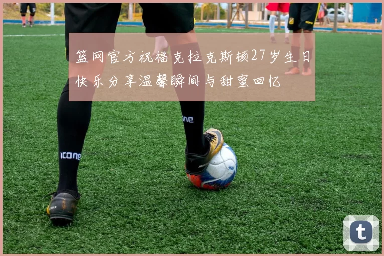 篮网官方祝福克拉克斯顿27岁生日快乐分享温馨瞬间与甜蜜回忆