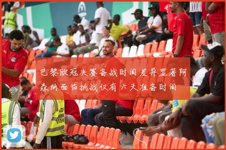 巴黎欧冠决赛备战时间差异显著阿森纳面临挑战仅有六天准备时间