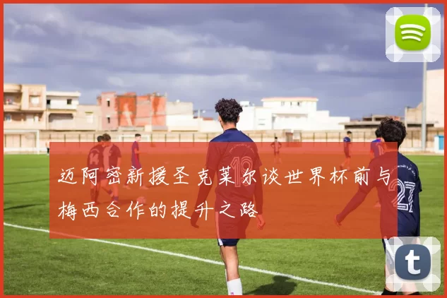 迈阿密新援圣克莱尔谈世界杯前与梅西合作的提升之路