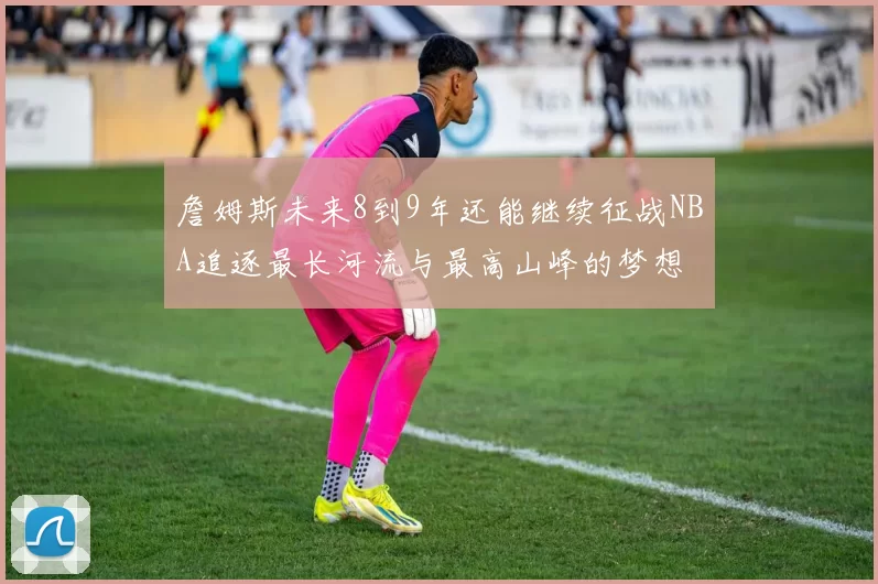詹姆斯未来8到9年还能继续征战NBA追逐最长河流与最高山峰的梦想