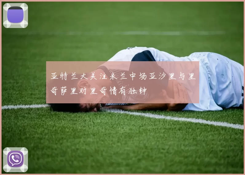 亚特兰大关注米兰中场亚沙里与里奇萨里对里奇情有独钟