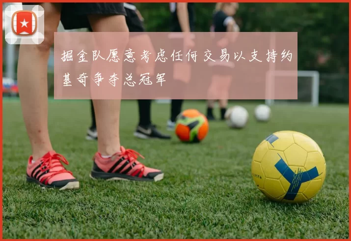 掘金队愿意考虑任何交易以支持约基奇争夺总冠军