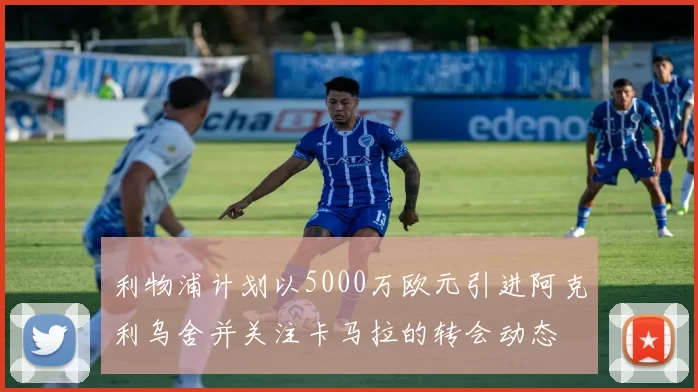 利物浦计划以5000万欧元引进阿克利乌舍并关注卡马拉的转会动态